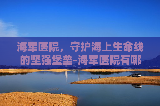 海军医院，守护海上生命线的坚强堡垒-海军医院有哪些