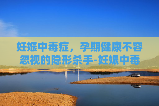 妊娠中毒症，孕期健康不容忽视的隐形杀手-妊娠中毒症有什么症状