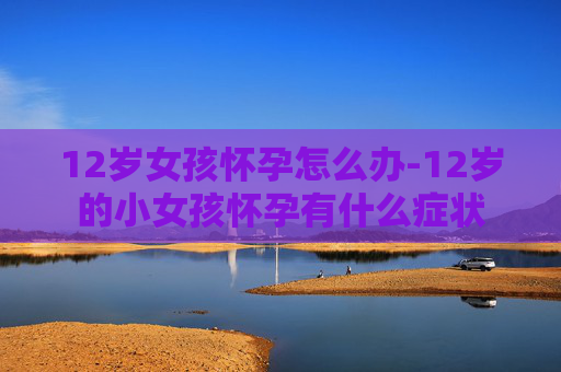 12岁女孩怀孕怎么办-12岁的小女孩怀孕有什么症状