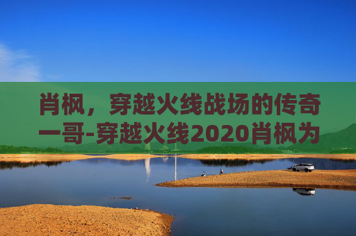 肖枫，穿越火线战场的传奇一哥-穿越火线2020肖枫为什么消失