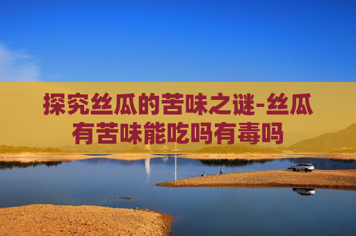 探究丝瓜的苦味之谜-丝瓜有苦味能吃吗有毒吗