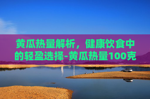 黄瓜热量解析，健康饮食中的轻盈选择-黄瓜热量100克有多少