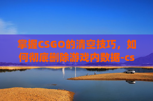 掌握CSGO的清空技巧，如何彻底删除游戏内数据-csgo怎么清空控制台