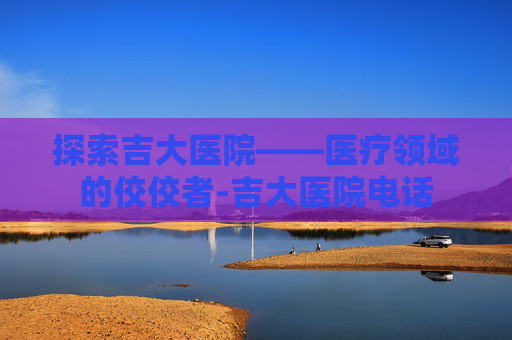 探索吉大医院——医疗领域的佼佼者-吉大医院电话