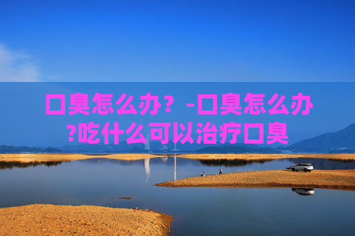 口臭怎么办？-口臭怎么办?吃什么可以治疗口臭