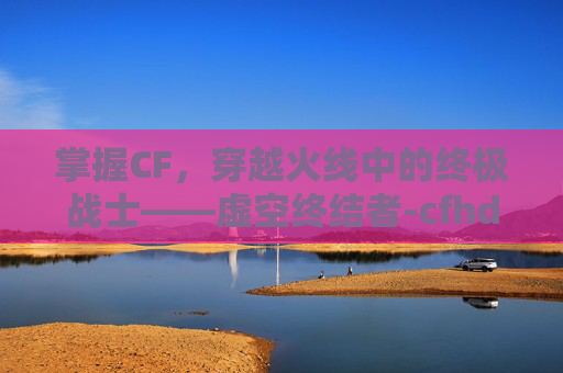 掌握CF，穿越火线中的终极战士——虚空终结者-cfhd虚空终结者获得