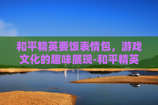 和平精英要饭表情包，游戏文化的趣味展现-和平精英求带表情包