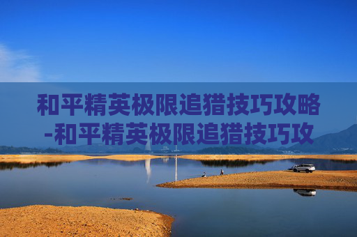 和平精英极限追猎技巧攻略-和平精英极限追猎技巧攻略图文