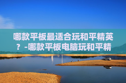 哪款平板最适合玩和平精英？-哪款平板电脑玩和平精英好