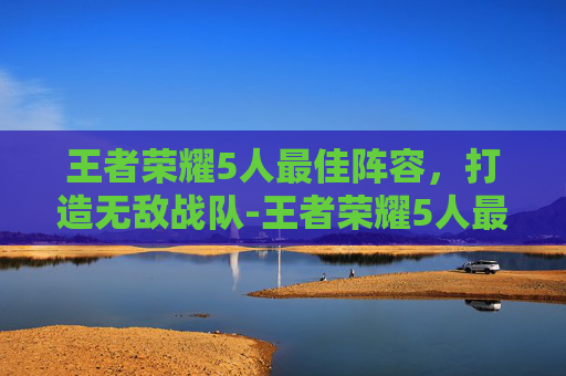 王者荣耀5人最佳阵容，打造无敌战队-王者荣耀5人最佳阵容推荐