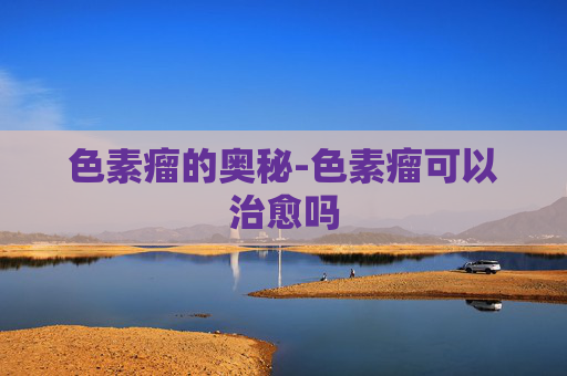色素瘤的奥秘-色素瘤可以治愈吗