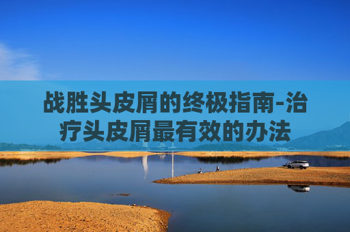 战胜头皮屑的终极指南-治疗头皮屑最有效的办法