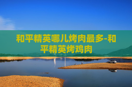 和平精英哪儿烤肉最多-和平精英烤鸡肉