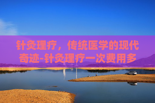 针灸理疗，传统医学的现代奇迹-针灸理疗一次费用多少