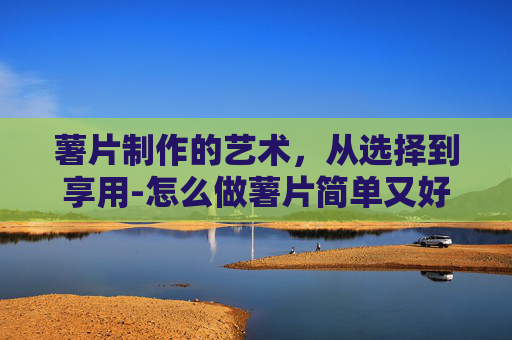 薯片制作的艺术，从选择到享用-怎么做薯片简单又好吃