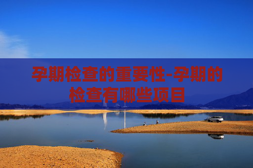 孕期检查的重要性-孕期的检查有哪些项目