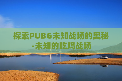 探索PUBG未知战场的奥秘-未知的吃鸡战场