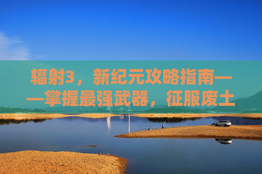 辐射3，新纪元攻略指南——掌握最强武器，征服废土世界-辐射3攻略最好的武器是什么
