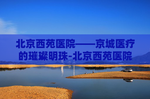 北京西苑医院——京城医疗的璀璨明珠-北京西苑医院最擅长的专科是什么