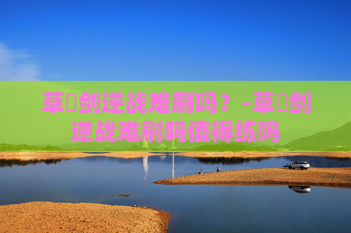 草薙剑逆战难刷吗？-草薙剑逆战难刷吗值得练吗