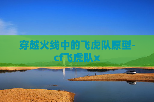 穿越火线中的飞虎队原型-cf飞虎队x