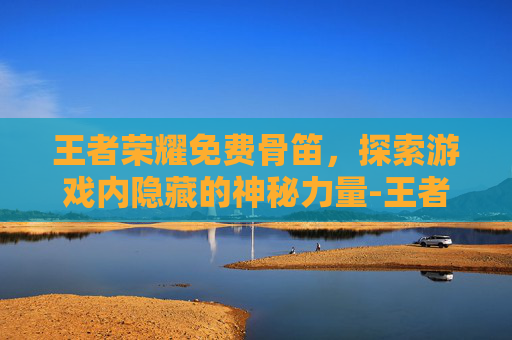 王者荣耀免费骨笛，探索游戏内隐藏的神秘力量-王者荣耀免费游戏