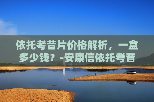 依托考昔片价格解析，一盒多少钱？-安康信依托考昔片多少钱一盒