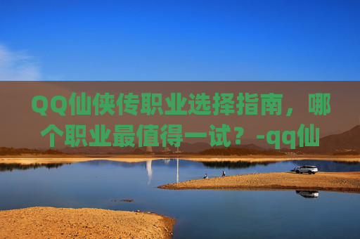 QQ仙侠传职业选择指南，哪个职业最值得一试？-qq仙侠传什么职业好玩又赚钱