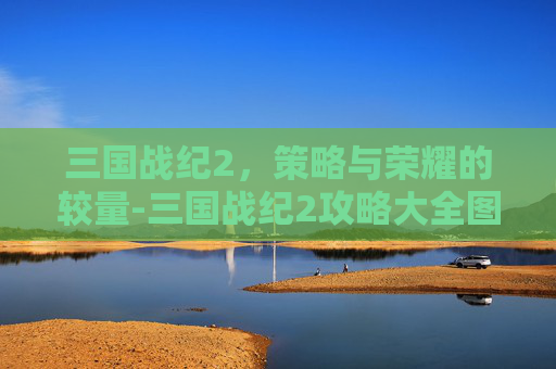 三国战纪2,策略与荣耀的较量-三国战纪2攻略大全图解 三国战纪2,策略与荣耀的较量-三国战纪2攻略大全图解