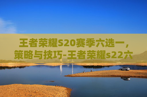 王者荣耀S20赛季六选一，策略与技巧-王者荣耀s22六选一