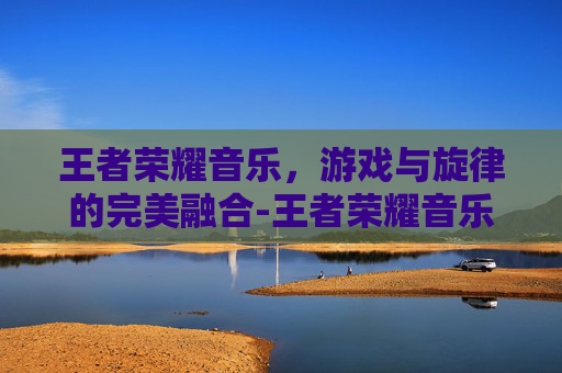 王者荣耀音乐,游戏与旋律的完美融合-王者荣耀音乐节 王者荣耀音乐,游戏与旋律的完美融合-王者荣耀音乐节
