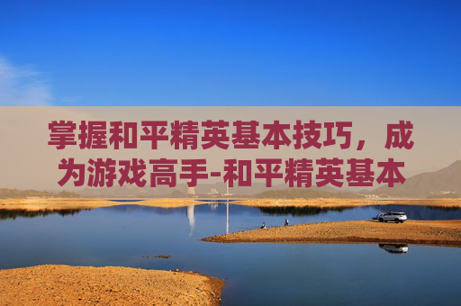 掌握和平精英基本技巧,成为游戏高手-和平精英基本玩法 掌握和平精英基本技巧,成为游戏高手-和平精英基本玩法