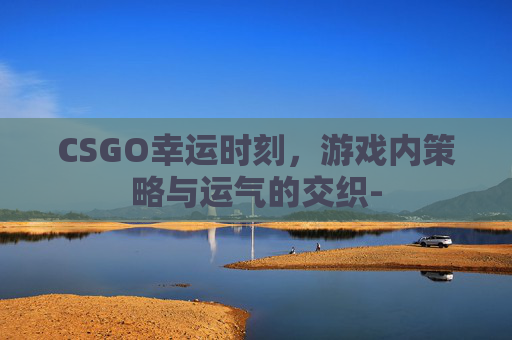 CSGO幸运时刻,游戏内策略与运气的交织- CSGO幸运时刻,游戏内策略与运气的交织-