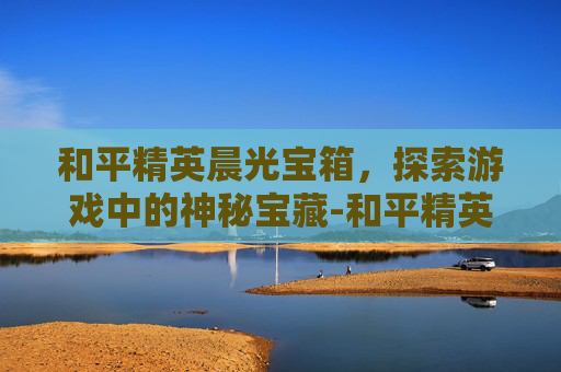 和平精英晨光宝箱,探索游戏中的神秘宝藏-和平精英晨光解说视频 和平精英晨光宝箱,探索游戏中的神秘宝藏-和平精英晨光解说视频
