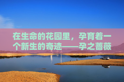 在生命的花园里,孕育着一个新生的奇迹——孕之蔷薇。它不仅仅是一朵花,而是一段充满爱与希望的旅程,是母亲与生命共同编织的诗篇。-孕之蔷薇百度 在生命的花园里,孕育着一个新生的奇迹——孕之蔷薇。它不仅仅是一朵花,而是一段充满爱与希望的旅程,是母亲与生命共同编织的诗篇。-孕之蔷薇百度