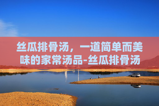 丝瓜排骨汤,一道简单而美味的家常汤品-丝瓜排骨汤怎么炖最好喝 丝瓜排骨汤,一道简单而美味的家常汤品-丝瓜排骨汤怎么炖最好喝