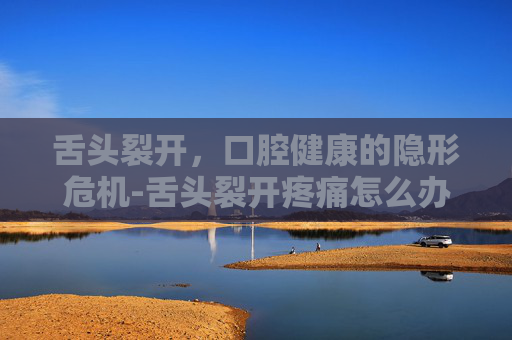 舌头裂开，口腔健康的隐形危机-舌头裂开疼痛怎么办