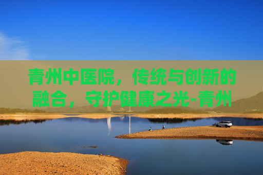 青州中医院，传统与创新的融合，守护健康之光-青州中医院哪个中医看病好