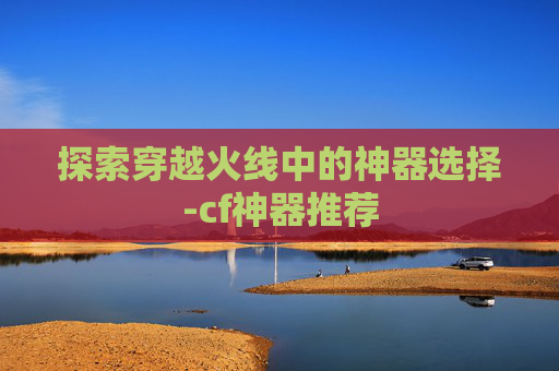 探索穿越火线中的神器选择-cf神器推荐 探索穿越火线中的神器选择-cf神器推荐