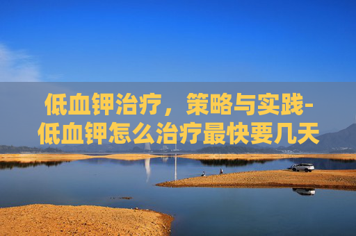 低血钾治疗，策略与实践-低血钾怎么治疗最快要几天