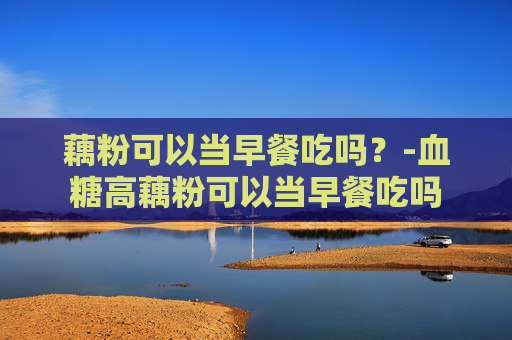 藕粉可以当早餐吃吗？-血糖高藕粉可以当早餐吃吗