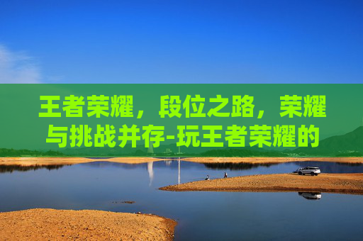 王者荣耀，段位之路，荣耀与挑战并存-玩王者荣耀的段位排行