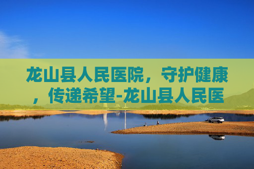 龙山县人民医院，守护健康，传递希望-龙山县人民医院官网