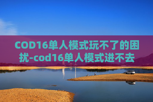 COD16单人模式玩不了的困扰-cod16单人模式进不去