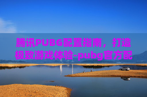 腾讯PUBG配置指南，打造极致游戏体验-pubg官方配置要求