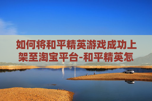 如何将和平精英游戏成功上架至淘宝平台-和平精英怎么上架到淘宝上