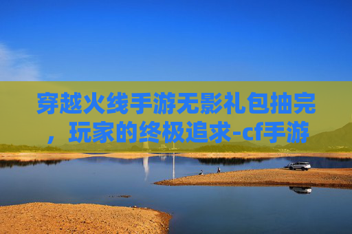 穿越火线手游无影礼包抽完，玩家的终极追求-cf手游无影礼包抽完多少钱