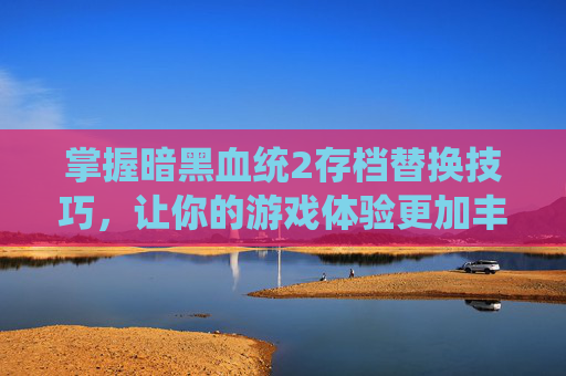 掌握暗黑血统2存档替换技巧，让你的游戏体验更加丰富-暗黑血统2存档怎么导入
