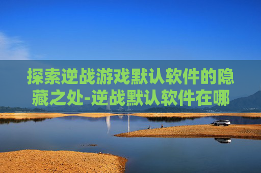 探索逆战游戏默认软件的隐藏之处-逆战默认软件在哪下载