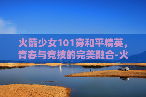 火箭少女101穿和平精英，青春与竞技的完美融合-火箭少女101和平精英皮肤